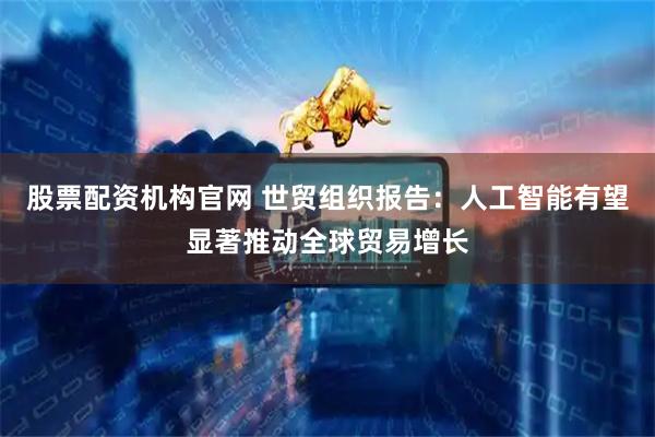 股票配资机构官网 世贸组织报告：人工智能有望显著推动全球贸易增长
