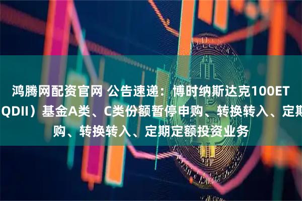 鸿腾网配资官网 公告速递：博时纳斯达克100ETF发起式联接（QDII）基金A类、C类份额暂停申购、转换转入、定期定额投资业务