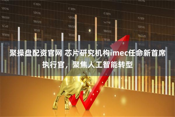 聚操盘配资官网 芯片研究机构imec任命新首席执行官，聚焦人工智能转型
