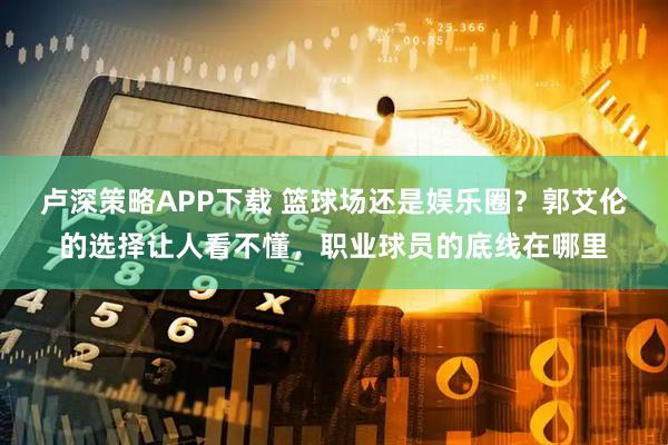 卢深策略APP下载 篮球场还是娱乐圈？郭艾伦的选择让人看不懂，职业球员的底线在哪里