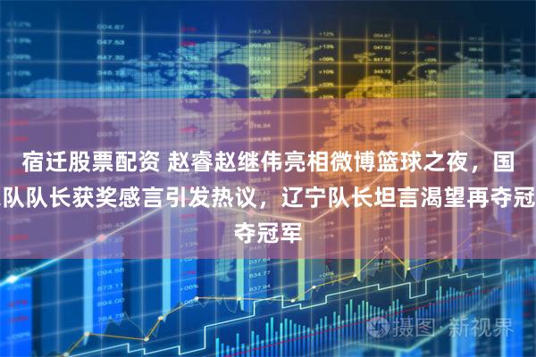 宿迁股票配资 赵睿赵继伟亮相微博篮球之夜，国家队队长获奖感言引发热议，辽宁队长坦言渴望再夺冠军
