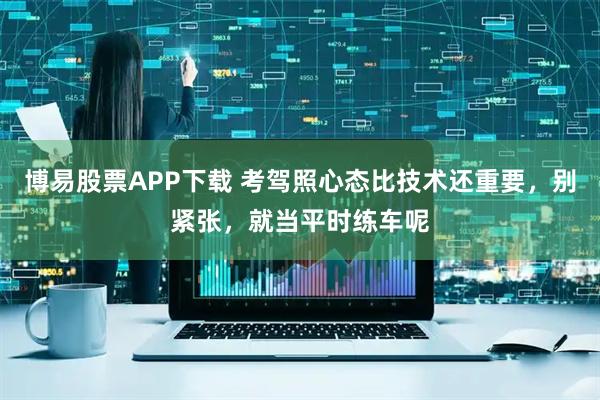 博易股票APP下载 考驾照心态比技术还重要，别紧张，就当平时练车呢