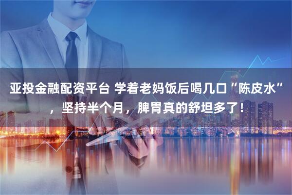 亚投金融配资平台 学着老妈饭后喝几口“陈皮水”，坚持半个月，脾胃真的舒坦多了！