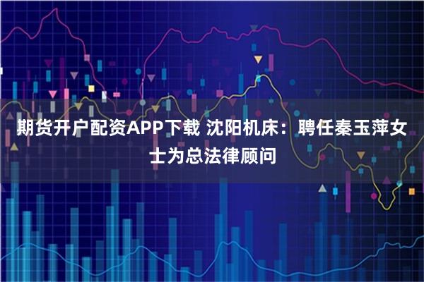 期货开户配资APP下载 沈阳机床：聘任秦玉萍女士为总法律顾问