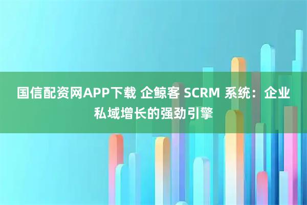 国信配资网APP下载 企鲸客 SCRM 系统：企业私域增长的强劲引擎