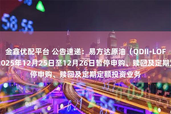 金鑫优配平台 公告速递：易方达原油（QDII-LOF-FOF）基金2025年12月25日至12月26日暂停申购、赎回及定期定额投资业务