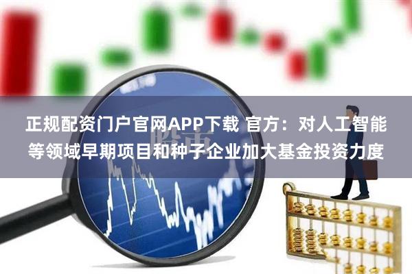 正规配资门户官网APP下载 官方：对人工智能等领域早期项目和种子企业加大基金投资力度