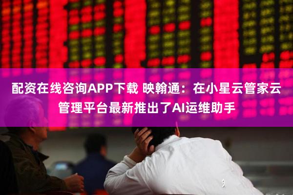 配资在线咨询APP下载 映翰通：在小星云管家云管理平台最新推出了AI运维助手