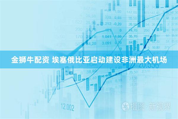 金狮牛配资 埃塞俄比亚启动建设非洲最大机场