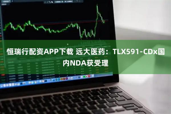 恒瑞行配资APP下载 远大医药：TLX591-CDx国内NDA获受理