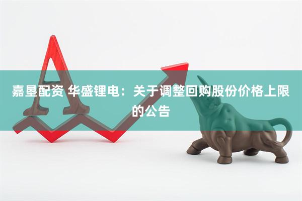 嘉垦配资 华盛锂电：关于调整回购股份价格上限的公告