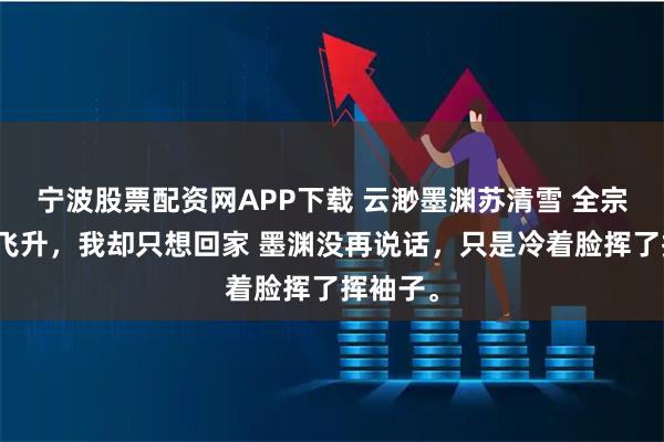 宁波股票配资网APP下载 云渺墨渊苏清雪 全宗门都想飞升，我却只想回家 墨渊没再说话，只是冷着脸挥了挥袖子。