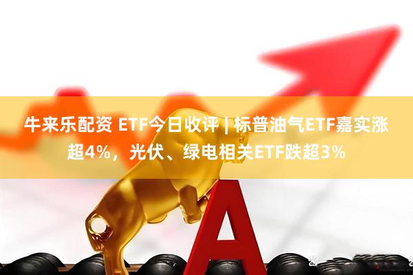 牛来乐配资 ETF今日收评 | 标普油气ETF嘉实涨超4%，光伏、绿电相关ETF跌超3%