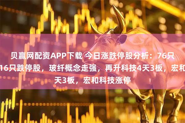 贝赢网配资APP下载 今日涨跌停股分析:76只涨停股、16只跌停股,玻纤概念走强,再升科技4天3板,宏和科技涨停