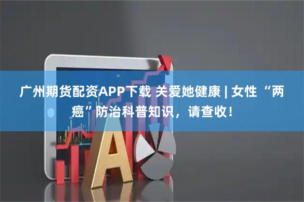 广州期货配资APP下载 关爱她健康 | 女性 “两癌”防治科普知识，请查收！