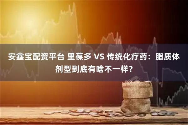 安鑫宝配资平台 里葆多 VS 传统化疗药：脂质体剂型到底有啥不一样？