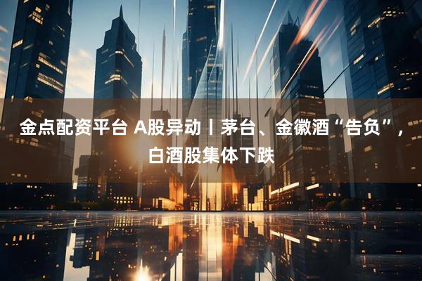 金点配资平台 A股异动丨茅台、金徽酒“告负”，白酒股集体下跌